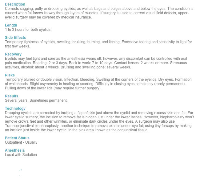 Description Corrects sagging, puffy or drooping eyelids, as well as bags and bulges above and below the eyes. The condition is caused when fat forces its way through layers of muscles. If surgery is used to correct visual field defects, upper-eyelid surgery may be covered by medical insurance.
Length 1 to 3 hours for both eyelids.
Side Effects Temporary tightness of eyelids, swelling, bruising, burning, and itching. Excessive tearing and sensitivity to light for first few weeks.
Recovery Eyelids may feel tight and sore as the anesthesia wears off; however, any discomfort can be controlled with oral pain medication. Reading: 2 or 3 days. Back to work: 7 to 10 days. Contact lenses: 2 weeks or more. Strenuous activities, alcohol: about 3 weeks. Bruising and swelling gone: several weeks.
Risks Temporary blurred or double vision. Infection, bleeding. Swelling at the corners of the eyelids. Dry eyes. Formation of whiteheads. Slight asymmetry in healing or scarring. Difficulty in closing eyes completely (rarely permanent). Pulling down of the lower lids (may require further surgery).
Results Several years. Sometimes permanent.
Technology Drooping eyelids are corrected by incising a flap of skin just above the eyelid and removing excess skin and fat. For lower eyelid surgery, the incision to remove fat is hidden just under the lower lashes. However, blepharoplasty won’t remove crow’s feet and other wrinkles, or eliminate dark circles under the eyes. A surgeon may also use Transconjunctival blepharoplasty, another technique to remove excess under-eye fat; using tiny forceps by making an incision just inside the lower eyelid, in the pink area known as the conjunctival tissue.
Patient Status Outpatient - Usually 
Anesthesia Local with Sedation

Back