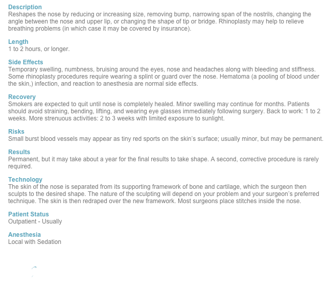 Description Reshapes the nose by reducing or increasing size, removing bump, narrowing span of the nostrils, changing the angle between the nose and upper lip, or changing the shape of tip or bridge. Rhinoplasty may help to relieve breathing problems (in which case it may be covered by insurance).
Length 1 to 2 hours, or longer.
Side Effects Temporary swelling, numbness, bruising around the eyes, nose and headaches along with bleeding and stiffness. Some rhinoplasty procedures require wearing a splint or guard over the nose. Hematoma (a pooling of blood under the skin,) infection, and reaction to anesthesia are normal side effects.
Recovery Smokers are expected to quit until nose is completely healed. Minor swelling may continue for months. Patients should avoid straining, bending, lifting, and wearing eye glasses immediately following surgery. Back to work: 1 to 2 weeks. More strenuous activities: 2 to 3 weeks with limited exposure to sunlight.
Risks Small burst blood vessels may appear as tiny red sports on the skin’s surface; usually minor, but may be permanent.
Results Permanent, but it may take about a year for the final results to take shape. A second, corrective procedure is rarely required.
Technology The skin of the nose is separated from its supporting framework of bone and cartilage, which the surgeon then sculpts to the desired shape. The nature of the sculpting will depend on your problem and your surgeon’s preferred technique. The skin is then redraped over the new framework. Most surgeons place stitches inside the nose.
Patient Status Outpatient - Usually 
Anesthesia Local with Sedation

Back
